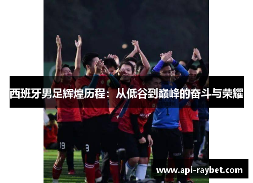 西班牙男足辉煌历程:从低谷到巅峰的奋斗与荣耀 西班牙男足辉煌历程:从低谷到巅峰的奋斗与荣耀