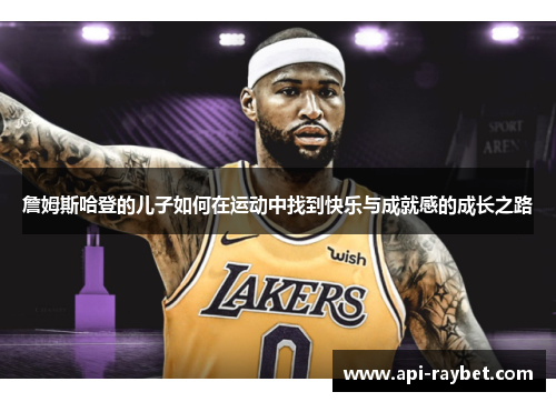 詹姆斯哈登的儿子如何在运动中找到快乐与成就感的成长之路 詹姆斯哈登的儿子如何在运动中找到快乐与成就感的成长之路