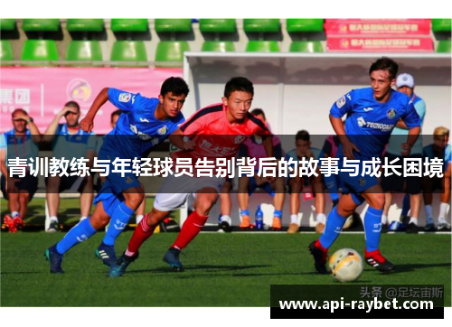 青训教练与年轻球员告别背后的故事与成长困境 青训教练与年轻球员告别背后的故事与成长困境