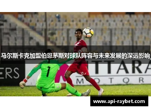 马尔斯卡克加盟伯恩茅斯对球队阵容与未来发展的深远影响 马尔斯卡克加盟伯恩茅斯对球队阵容与未来发展的深远影响