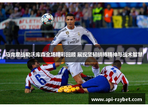 马竞鏖战勒沃库森全场精彩回顾 展现坚韧拼搏精神与战术智慧