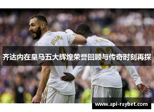 齐达内在皇马五大辉煌荣誉回顾与传奇时刻再探 齐达内在皇马五大辉煌荣誉回顾与传奇时刻再探