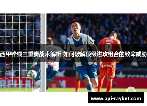 西甲锋线三重奏战术解析 如何破解顶级进攻组合的致命威胁
