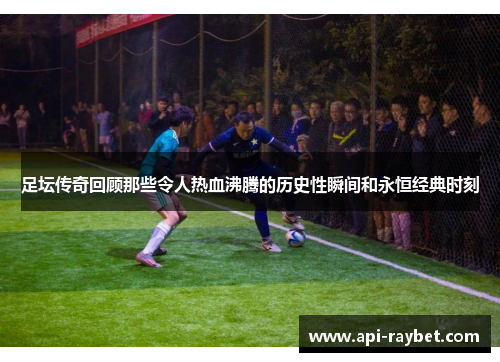 足坛传奇回顾那些令人热血沸腾的历史性瞬间和永恒经典时刻