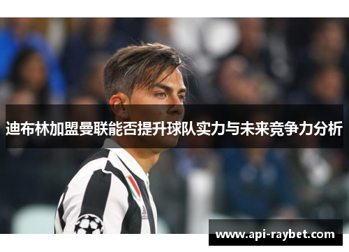 迪布林加盟曼联能否提升球队实力与未来竞争力分析